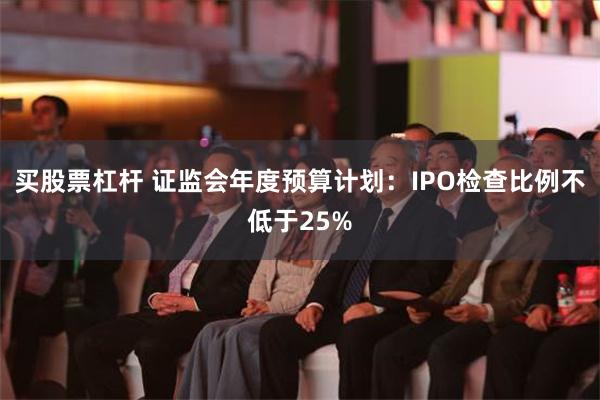 买股票杠杆 证监会年度预算计划：IPO检查比例不低于25%