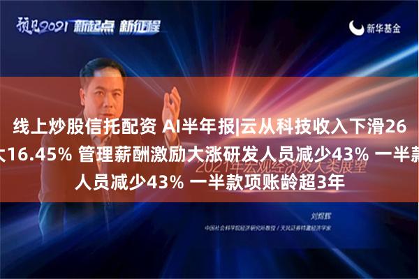 线上炒股信托配资 AI半年报|云从科技收入下滑26.35%亏损扩大16.45% 管理薪酬激励大涨研发人员减少43% 一半款项账龄超3年