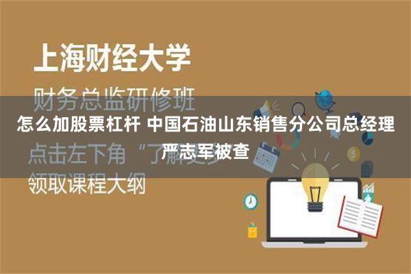 怎么加股票杠杆 中国石油山东销售分公司总经理严志军被查