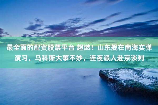 最全面的配资股票平台 超燃！山东舰在南海实弹演习，马科斯大事不妙，连夜派人赴京谈判