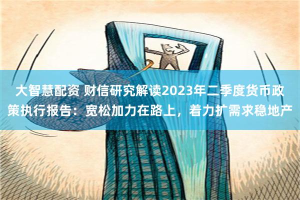 大智慧配资 财信研究解读2023年二季度货币政策执行报告：宽松加力在路上，着力扩需求稳地产