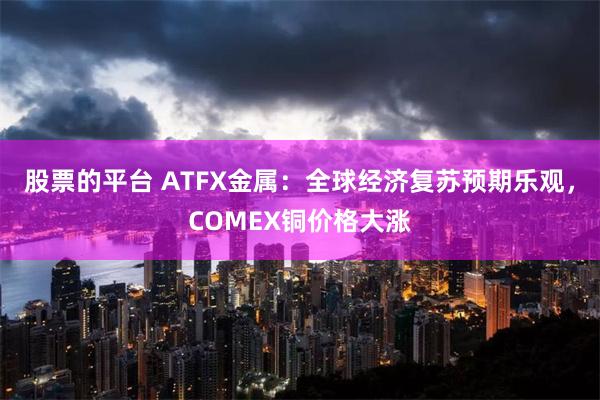 股票的平台 ATFX金属：全球经济复苏预期乐观，COMEX铜价格大涨