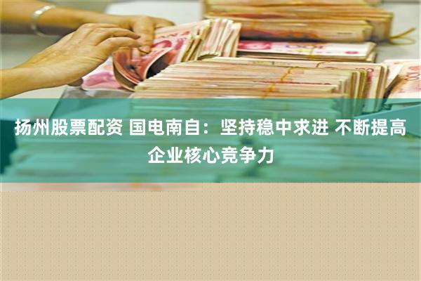 扬州股票配资 国电南自：坚持稳中求进 不断提高企业核心竞争力