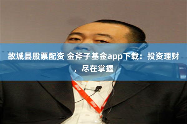 故城县股票配资 金斧子基金app下载：投资理财，尽在掌握