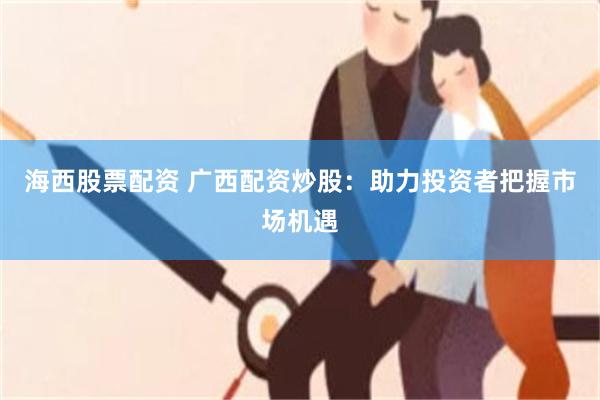 海西股票配资 广西配资炒股：助力投资者把握市场机遇