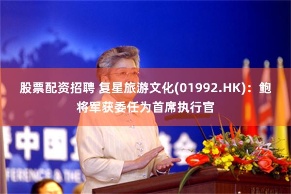 股票配资招聘 复星旅游文化(01992.HK)：鲍将军获委任为首席执行官