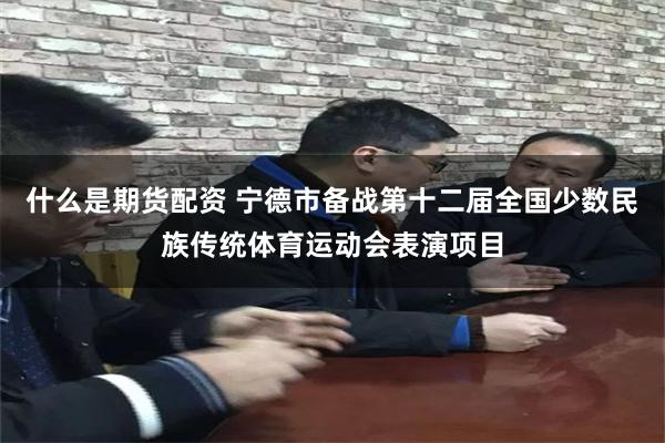 什么是期货配资 宁德市备战第十二届全国少数民族传统体育运动会表演项目