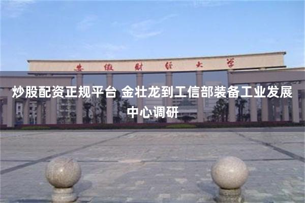 炒股配资正规平台 金壮龙到工信部装备工业发展中心调研