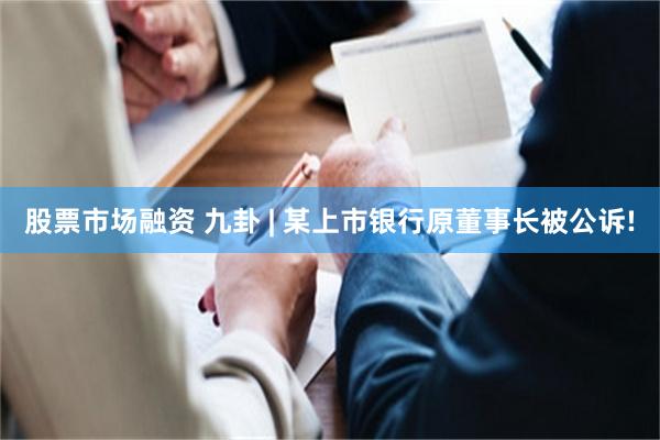 股票市场融资 九卦 | 某上市银行原董事长被公诉!