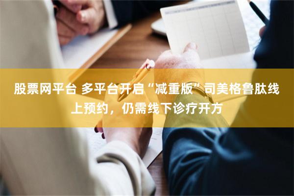 股票网平台 多平台开启“减重版”司美格鲁肽线上预约，仍需线下诊疗开方