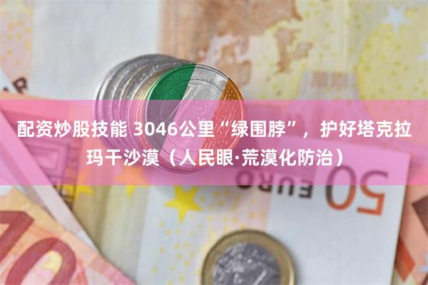 配资炒股技能 3046公里“绿围脖”，护好塔克拉玛干沙漠（人民眼·荒漠化防治）