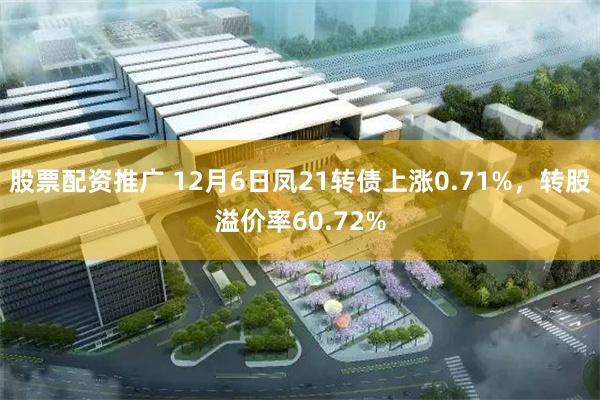 股票配资推广 12月6日凤21转债上涨0.71%，转股溢价率60.72%