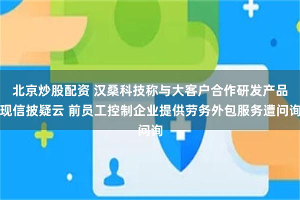 北京炒股配资 汉桑科技称与大客户合作研发产品现信披疑云 前员工控制企业提供劳务外包服务遭问询