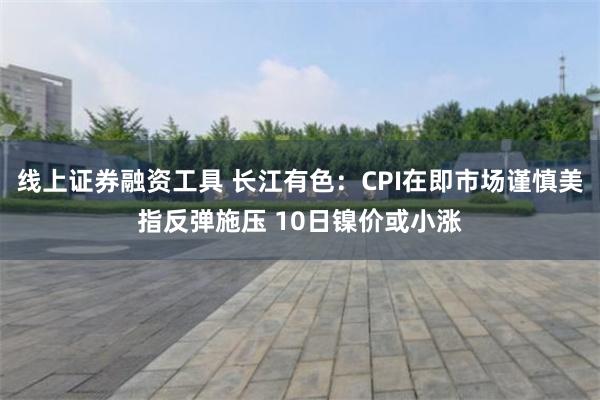 线上证券融资工具 长江有色：CPI在即市场谨慎美指反弹施压 10日镍价或小涨