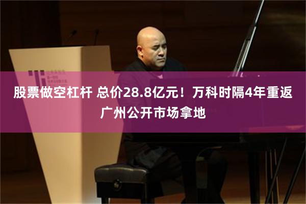 股票做空杠杆 总价28.8亿元！万科时隔4年重返广州公开市场拿地