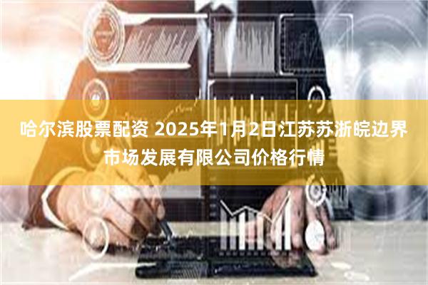 哈尔滨股票配资 2025年1月2日江苏苏浙皖边界市场发展有限公司价格行情