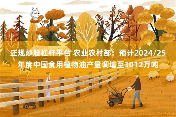 正规炒股杠杆平台 农业农村部：预计2024/25年度中国食用植物油产量调增至3012万吨