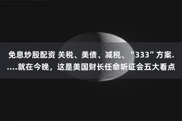 免息炒股配资 关税、美债、减税、“333”方案.....就在今晚，这是美国财长任命听证会五大看点