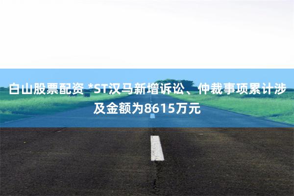 白山股票配资 *ST汉马新增诉讼、仲裁事项累计涉及金额为8615万元