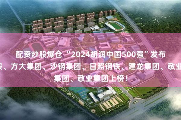 配资炒股爆仓 “2024胡润中国500强”发布！青山控股、方大集团、沙钢集团、日照钢铁、建龙集团、敬业集团上榜！