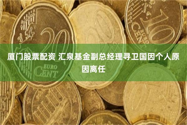 厦门股票配资 汇泉基金副总经理寻卫国因个人原因离任