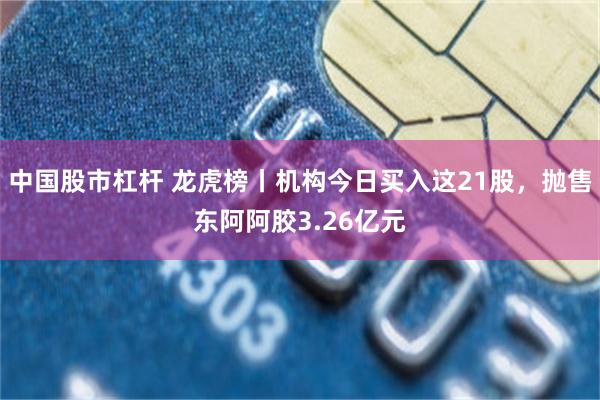 中国股市杠杆 龙虎榜丨机构今日买入这21股，抛售东阿阿胶3.26亿元