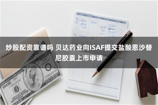 炒股配资靠谱吗 贝达药业向ISAF提交盐酸恩沙替尼胶囊上市申请