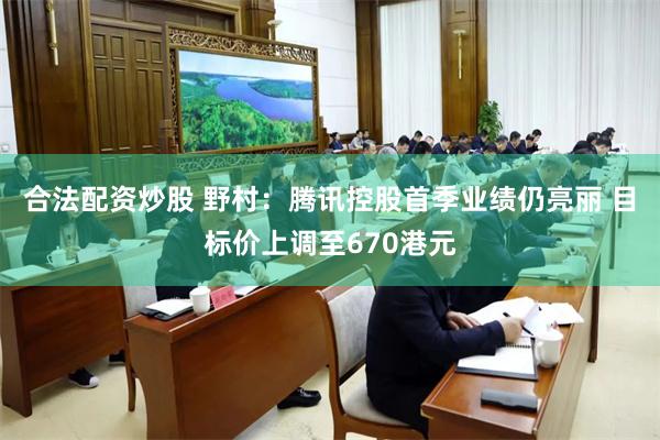 合法配资炒股 野村：腾讯控股首季业绩仍亮丽 目标价上调至670港元
