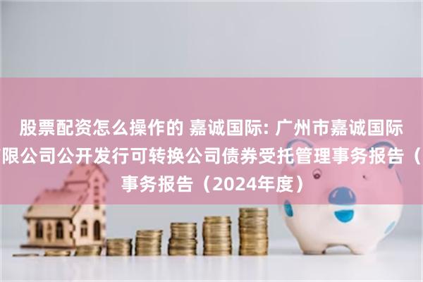 股票配资怎么操作的 嘉诚国际: 广州市嘉诚国际物流股份有限公司公开发行可转换公司债券受托管理事务报告（2024年度）