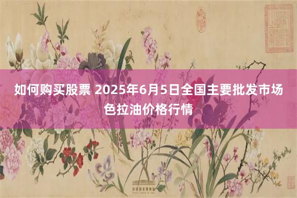 如何购买股票 2025年6月5日全国主要批发市场色拉油价格行情