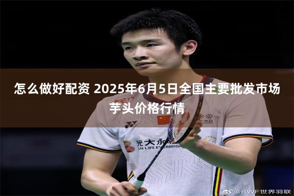 怎么做好配资 2025年6月5日全国主要批发市场芋头价格行情