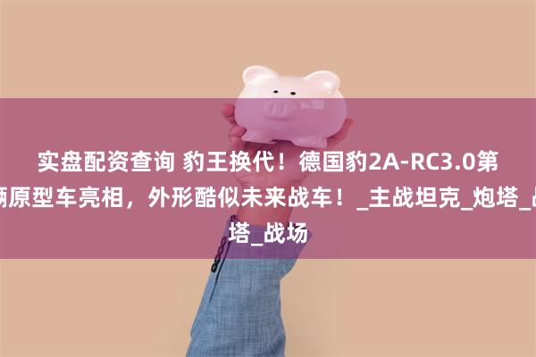 实盘配资查询 豹王换代！德国豹2A-RC3.0第二辆原型车亮相，外形酷似未来战车！_主战坦克_炮塔_战场