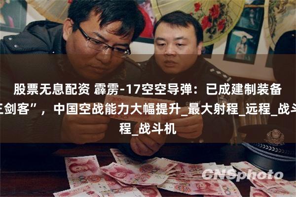 股票无息配资 霹雳-17空空导弹：已成建制装备“三剑客”，中国空战能力大幅提升_最大射程_远程_战斗机