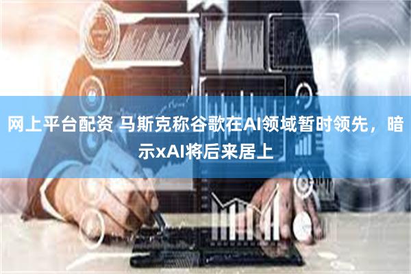 网上平台配资 马斯克称谷歌在AI领域暂时领先，暗示xAI将后来居上