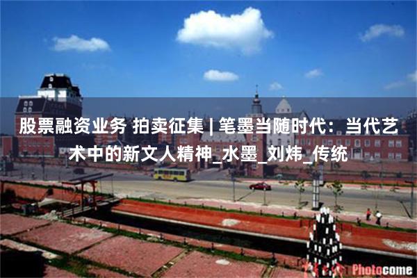 股票融资业务 拍卖征集 | 笔墨当随时代：当代艺术中的新文人精神_水墨_刘炜_传统