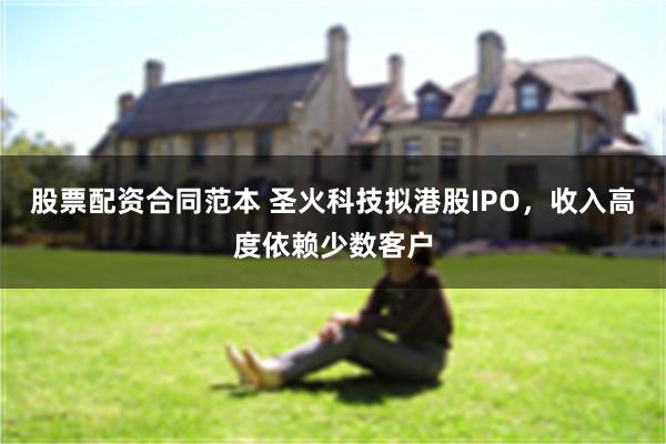 股票配资合同范本 圣火科技拟港股IPO，收入高度依赖少数客户