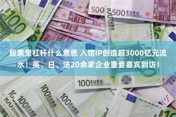 股票里杠杆什么意思 入馆IP创造超3000亿元流水！英、日、法20余家企业重要嘉宾到访！