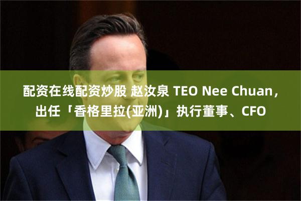 配资在线配资炒股 赵汝泉 TEO Nee Chuan，出任「香格里拉(亚洲)」执行董事、CFO